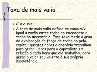 Taxa de mais valia
C’ = c+v+s.
A taxa de mais valia define-se como s/v,
igual à razão entre trabalho excedente e
trabalho necessário. Essa taxa mede o grau
de exploração da força de trabalho pelo
capital: quantas horas o operário trabalhou
para gerar lucros para o capitalista em
relação a cada hora que ele trabalhou para
gerar o valor equivalente à sua própria
subsistência.
 