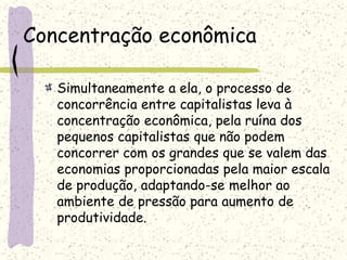 Concentração econômica
Simultaneamente a ela, o processo de
concorrência entre capitalistas leva à
concentração econômica, pela ruína dos
pequenos capitalistas que não podem
concorrer com os grandes que se valem das
economias proporcionadas pela maior escala
de produção, adaptando-se melhor ao
ambiente de pressão para aumento de
produtividade.
 