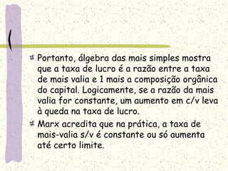 Portanto, álgebra das mais simples mostra
que a taxa de lucro é a razão entre a taxa
de mais valia e 1 mais a composição orgânica
do capital. Logicamente, se a razão da mais
valia for constante, um aumento em c/v leva
à queda na taxa de lucro.
Marx acredita que na prática, a taxa de
mais-valia s/v é constante ou só aumenta
até certo limite.
 