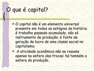 O que é capital?
O capital não é um elemento universal
presente em todos os estágios da história;
é trabalho passado acumulado, não só
instrumento de produção; é fonte de
geração de lucro de uma classe social no
capitalismo.
A atividade econômica não se resume
apenas na esfera das trocas: há também a
esfera da produção.
 