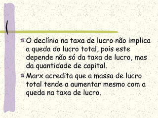 O declínio na taxa de lucro não implica
a queda do lucro total, pois este
depende não só da taxa de lucro, mas
da quantidade de capital.
Marx acredita que a massa de lucro
total tende a aumentar mesmo com a
queda na taxa de lucro.
 