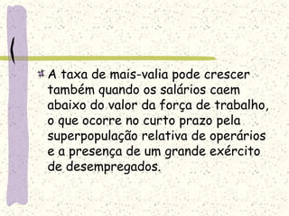 A taxa de mais-valia pode crescer
também quando os salários caem
abaixo do valor da força de trabalho,
o que ocorre no curto prazo pela
superpopulação relativa de operários
e a presença de um grande exército
de desempregados.
 