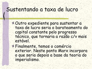 Sustentando a taxa de lucro
Outro expediente para sustentar a
taxa de lucro seria o barateamento do
capital constante pelo progresso
técnico, que tornaria a razão c/v mais
estável.
Finalmente, temos o comércio
exterior. Neste ponto Marx incorpora
o que seria depois a base da teoria do
imperialismo.
 
