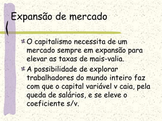 Expansão de mercado
O capitalismo necessita de um
mercado sempre em expansão para
elevar as taxas de mais-valia.
A possibilidade de explorar
trabalhadores do mundo inteiro faz
com que o capital variável v caia, pela
queda de salários, e se eleve o
coeficiente s/v.
 
