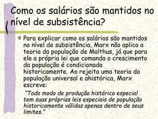 Como os salários são mantidos no
nível de subsistência?
Para explicar como os salários são mantidos
no nível de subsistência, Marx não aplica a
teoria da população de Malthus, já que para
ele a própria lei que comanda o crescimento
da população é condicionada
historicamente. Ao rejeita uma teoria da
população universal e ahistórica, Marx
escreve:
“Todo modo de produção histórico especial
tem suas próprias leis especiais de população
historicamente válidas apenas dentro de seus
limites.”
 