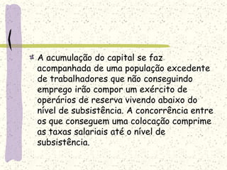A acumulação do capital se faz
acompanhada de uma população excedente
de trabalhadores que não conseguindo
emprego irão compor um exército de
operários de reserva vivendo abaixo do
nível de subsistência. A concorrência entre
os que conseguem uma colocação comprime
as taxas salariais até o nível de
subsistência.
 