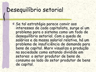 Desequilíbrio setorial
Se tal estratégia parece convir aos
interesses de cada capitalista, surge aí um
problema para o sistema como um todo de
desequilíbrio setorial. Com a queda de
salários e da massa salarial relativa, há um
problema de insuficiência de demanda para
bens de capital. Marx visualiza a produção
na sociedade como estando dividida em
setores: o setor produtor de bens de
consumo ao lado do setor produtor de bens
de capital.
 