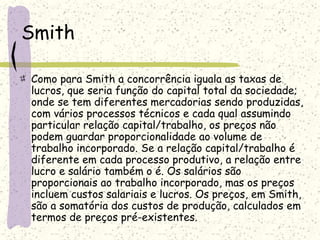 Smith
Como para Smith a concorrência iguala as taxas de
lucros, que seria função do capital total da sociedade;
onde se tem diferentes mercadorias sendo produzidas,
com vários processos técnicos e cada qual assumindo
particular relação capital/trabalho, os preços não
podem guardar proporcionalidade ao volume de
trabalho incorporado. Se a relação capital/trabalho é
diferente em cada processo produtivo, a relação entre
lucro e salário também o é. Os salários são
proporcionais ao trabalho incorporado, mas os preços
incluem custos salariais e lucros. Os preços, em Smith,
são a somatória dos custos de produção, calculados em
termos de preços pré-existentes.
 