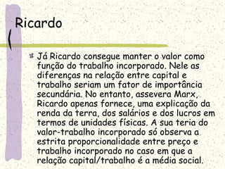 Ricardo
Já Ricardo consegue manter o valor como
função do trabalho incorporado. Nele as
diferenças na relação entre capital e
trabalho seriam um fator de importância
secundária. No entanto, assevera Marx,
Ricardo apenas fornece, uma explicação da
renda da terra, dos salários e dos lucros em
termos de unidades físicas. A sua teria do
valor-trabalho incorporado só observa a
estrita proporcionalidade entre preço e
trabalho incorporado no caso em que a
relação capital/trabalho é a média social.
 