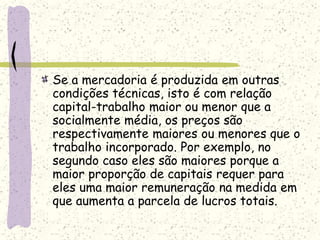 Se a mercadoria é produzida em outras
condições técnicas, isto é com relação
capital-trabalho maior ou menor que a
socialmente média, os preços são
respectivamente maiores ou menores que o
trabalho incorporado. Por exemplo, no
segundo caso eles são maiores porque a
maior proporção de capitais requer para
eles uma maior remuneração na medida em
que aumenta a parcela de lucros totais.
 