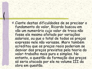Ciente destas dificuldades de se precisar o
fundamento do valor, Ricardo buscou em
vão um numerário cujo valor de troca não
fosse ele mesmo afetado por variações
salariais, ou que o total de todos os preços
expresso nele não variasse. Marx também
acreditou que os preços reais poderiam se
desviar dos preços previstos pela teoria do
valor-trabalho mais pura e simples. No
entanto, a questão da formação dos preços
só seria atacada por ele no volume III da
obra em questão.
 