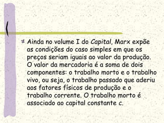 Ainda no volume I do Capital, Marx expõe
as condições do caso simples em que os
preços seriam iguais ao valor da produção.
O valor da mercadoria é a soma de dois
componentes: o trabalho morto e o trabalho
vivo, ou seja, o trabalho passado que aderiu
aos fatores físicos de produção e o
trabalho corrente. O trabalho morto é
associado ao capital constante c.
 