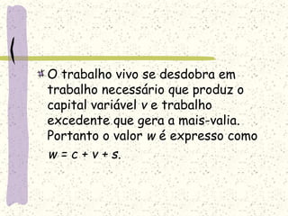 O trabalho vivo se desdobra em
trabalho necessário que produz o
capital variável v e trabalho
excedente que gera a mais-valia.
Portanto o valor w é expresso como
w = c + v + s.
 