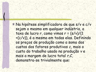 Na hipótese simplificadora de que s/v e c/v
sejam o mesmo em qualquer indústria, a
taxa de lucro r, como vimos r = (s/v)/(1
+(c/v)), é a mesma em todas elas. Definindo
os preços de produção como a soma dos
custos dos fatores produtivos c, mais o
custo do trabalho usado na produção v e
mais a margem de lucro total r.C,
demonstra-se trivialmente que:
 