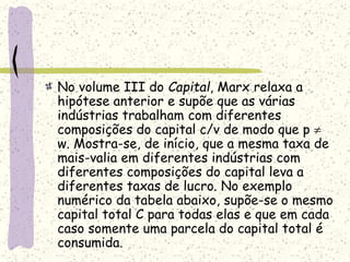 No volume III do Capital, Marx relaxa a
hipótese anterior e supõe que as várias
indústrias trabalham com diferentes
composições do capital c/v de modo que p 
w. Mostra-se, de início, que a mesma taxa de
mais-valia em diferentes indústrias com
diferentes composições do capital leva a
diferentes taxas de lucro. No exemplo
numérico da tabela abaixo, supõe-se o mesmo
capital total C para todas elas e que em cada
caso somente uma parcela do capital total é
consumida.
 