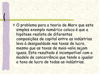 O problema para a teoria de Marx que este
simples exemplo numérico coloca é que a
hipótese realista de diferentes
composições de capital entre as indústrias
leva à desigualdade nas taxas de lucro,
mesmo que as taxas de mais-valia sejam
iguais. Este resultado é incompatível com o
modelo de concorrência que tende a igualar
a taxa de lucro de todas as indústrias.
 