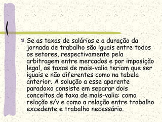 Se as taxas de salários e a duração da
jornada de trabalho são iguais entre todos
os setores, respectivamente pela
arbitragem entre mercados e por imposição
legal, as taxas de mais-valia teriam que ser
iguais e não diferentes como na tabela
anterior. A solução a esse aparente
paradoxo consiste em separar dois
conceitos de taxa de mais-valia: como
relação s/v e como a relação entre trabalho
excedente e trabalho necessário.
 