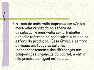 A taxa de mais-valia expressa em s/v é a
mais-valia realizada na esfera da
circulação. A mais-valia como trabalho
excedente/trabalho necessário é criada na
esfera da produção. Essa última é sempre
a mesma em todos os setores
independentemente das diferenças nas
composições orgânicas do capital, a outra
não precisa ser igual entre eles.
 