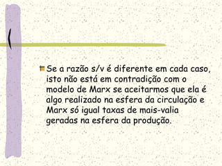 Se a razão s/v é diferente em cada caso,
isto não está em contradição com o
modelo de Marx se aceitarmos que ela é
algo realizado na esfera da circulação e
Marx só igual taxas de mais-valia
geradas na esfera da produção.
 