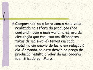 Comparando-se o lucro com a mais-valia
realizada na esfera da produção (não
confundir com a mais-valia na esfera da
circulação que resultou em diferentes
taxas de mais-valia) temos em cada
indústria um desvio do lucro em relação à
ela. Somando-se este desvio ao preço de
produção resulta o valor da mercadoria
identificado por Marx.
 