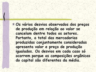 Os vários desvios observados dos preços
de produção em relação ao valor se
cancelam dentre todos os setores.
Portanto, o total das mercadorias
produzidas conjuntamente consideradas
apresenta valor e preço de produção
igualados. Os desvios em cada caso só
ocorrem porque as composições orgânicas
do capital são diferentes da média.
 