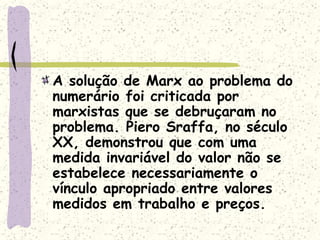 A solução de Marx ao problema do
numerário foi criticada por
marxistas que se debruçaram no
problema. Piero Sraffa, no século
XX, demonstrou que com uma
medida invariável do valor não se
estabelece necessariamente o
vínculo apropriado entre valores
medidos em trabalho e preços.
 