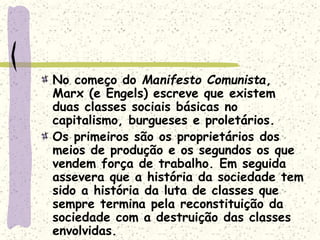 No começo do Manifesto Comunista,
Marx (e Engels) escreve que existem
duas classes sociais básicas no
capitalismo, burgueses e proletários.
Os primeiros são os proprietários dos
meios de produção e os segundos os que
vendem força de trabalho. Em seguida
assevera que a história da sociedade tem
sido a história da luta de classes que
sempre termina pela reconstituição da
sociedade com a destruição das classes
envolvidas.
 