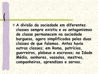 A divisão da sociedade em diferentes
classes sempre existiu e os antagonismos
de classe permanecem na sociedade
burguesa, agora simplificados pelas duas
classes de que falamos. Antes havia
outras classes; em Roma, patrícios,
guerreiros, plebeus e escravos; na Idade
Média, senhores, vassalos, mestres,
companheiros, aprendizes e servos.
 
