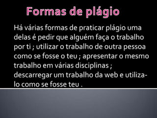 Há várias formas de praticar plágio uma
delas é pedir que alguém faça o trabalho
por ti ; utilizar o trabalho de outra pessoa
como se fosse o teu ; apresentar o mesmo
trabalho em várias disciplinas ;
descarregar um trabalho da web e utiliza-
lo como se fosse teu .
 