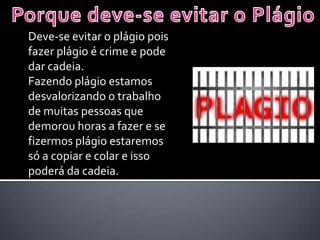Deve-se evitar o plágio pois
fazer plágio é crime e pode
dar cadeia.
Fazendo plágio estamos
desvalorizando o trabalho
de muitas pessoas que
demorou horas a fazer e se
fizermos plágio estaremos
só a copiar e colar e isso
poderá da cadeia.
 