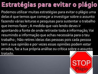 Podemos utilizar muitas estratégias para evitar o plágio uma
delas é que temos que começar a investigar sobre o assunto
fazendo várias leituras e pesquisas para sustentar o trabalho
que iremos fazer ; A medida que vais lendo deves ir
apontando a fonte de onde retiraste toda a informação;Vai
resumindo a informação que achas necessária para o teu
trabalho ; Não retires ideias das pessoas pois cada pessoa
tem a sua opinião e por vezes essas opiniões podem estar
erradas, faz a tua própria análise ou crítica sobre o assunto
tratado.
 