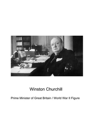 Winston Churchill

Prime Minister of Great Britain / World War II Figure

Born: 30 November 1874.                                 Info from factmonster.com and the
famous people.com
Died: 24 January 1965
Birthplace: Blenheim Palace, Oxfordshire, England
Best known as: Indefatigable prime minister of Britain during World War II
Soldier, politician and ﬁnally a prime minister, Winston Churchill was one of Britain's
greatest 20th-century heroes. He is particularly remembered for his indomitable spirit
while leading Great Britain to victory in World War II. Churchill fought with the British
Army in India and Sudan, and as a journalist was captured in South Africa (where his
dispatches from the Boer War ﬁrst brought him to public prominence). He became a
member of Parliament in 1900 and remained an MP for over 64 years. His early topsy-
turvy political career earned him many enemies, but his stirring speeches, bulldog
tenacity and refusal to make peace with Adolf Hitler made him the popular choice to
lead England through World War II.One of the 20th century's most quotable wits,
Churchill wrote a plethora of histories, biographies and memoirs, including the landmark
four-volume A History of the English-speaking Peoples (1956-58). In 1953 he was
awarded theNobel Prize in Literature; he was knighted the same year.
CHILD HOOD 
Winston Churchill was born on 30 November 1874 in Oxfordshire in the United
Kingdom. A descent of the Spencer family, Winston Leonard Spencer-Churchill was
born to a politician father Lord Randolph Churchill and mother Lady Randolph Churchill
who was the daughter of an American millionaire. Winston Churchill had a brother John
Strange Spencer. 
                           Winston Churchill married Clementine Hozier on 12 September
                           1908 in St. Margaret’s Westminster and in 1909, the couple
                           moved to a house at 33 Eccleston Square. Their ﬁrst child,
                           Diana was born in London on 11 July 1909 and stayed with her
                           nanny while Clementine moved to Sussex. Their son Randolph
                           was born on 28 May 1911 and their third child Sarah came on
                           7 October 1914 at Admiralty House. Clementine gave birth to
                           Marigold Frances Churchill on 15 November 1918. However,
                           Marigold, who was their fourth child, could not survive into the
                           adulthood and died from illness on 23 August 1921. his ﬁfth
                           and last child Mary was born next year on 15 September 1922.
 