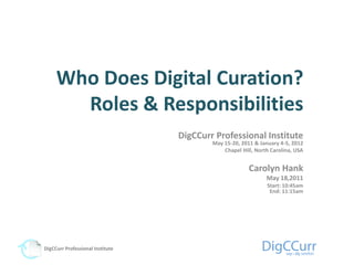 Who Does Digital Curation?
       Roles & Responsibilities
                                  DigCCurr Professional Institute
                                          May 15-20, 2011 & January 4-5, 2012
                                              Chapel Hill, North Carolina, USA


                                                        Carolyn Hank
                                                               May 18,2011
                                                               Start: 10:45am
                                                                End: 11:15am




DigCCurr Professional Institute
 