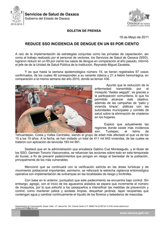 BOLETIN DE PRENSA
18 de Mayo de 2011
REDUCE SSO INCIDENCIA DE DENGUE EN UN 85 POR CIENTO
A raíz de la implementación de estrategias conjuntas como las jornadas de capacitación, así
como el trabajo realizado por el personal de vectores, los Servicios de Salud de Oaxaca (SSO),
lograron reducir en un 85 por ciento los casos de dengue en comparación al año pasado, informó
el jefe de de la Unidad de Salud Pública de la institución, Reynaldo Miguel Zavaleta.
Y es que hasta la semana epidemiológica número 19, se tienen registrados 67 casos
confirmados, de los cuales 46 corresponden a su variante clásica y 21 a fiebre hemorrágica, en
comparación a la misma semana del año 2010, donde se tenían 436.
Apuntó que la reducción de la
enfermedad transmitida por el
mosquito “Aedes aegypti”, es gracias a
la participación comunitaria, lo que ha
permitido alcanzar este objetivo,
además de las campañas de “patio y
vivienda limpia”, pláticas con las
autoridades municipales y comités de
salud sobre la eliminación de criaderos
en los hogares.
Explicó que actualmente las
regiones donde existe más incidencia
son: Tuxtepec, el Istmo de
Tehuantepec, Costa y Valles Centrales, siendo el grupo de edad más afectado el que va de los
15 a los 19 años. A la fecha, se han visitado un total de 411 mil 643 viviendas, de las cuales se
trataron con aplicación de larvicida 183 mil 991.
Destacó que en la administración que encabeza Gabino Cué Monteagudo, y el titular de
los SSO, Germán Tenorio Vasconcelos, se refuerzan las acciones sobre todo en esta temporada
de lluvias, a fin de prevenir padecimientos que pongan en riesgo el bienestar de la población,
principalmente de los más vulnerables
Mencionó que se continuará con la verificación estricta en las áreas turísticas y de
movimiento poblacional importantes; asimismo, se reforzará la estrecha vigilancia entomológica
operativa con implementación de ovitrampas en las localidades de riesgo y limítrofes.
Con base en lo anterior, puntualizó que este padecimiento se encuentra bajo control. Sin
embargo, agregó, con el inicio de los aguaceros aislados se espera que incremente el número
de mosquitos, por lo que exhortó a los oaxaqueños a intensificar las medidas de prevención y
control, como mantener patios y azoteas limpias, desyerbar jardines, tapar recipientes que
contengan agua y cambiar continuamente el líquido de los floreros y bebederos de mascotas.
Departamento de Comunicación Social, Calle: J.P. García No. 103, Colonia Centro C.P. 68000 Tel.(01951)51 6 2163 correo electrónico:
ssoaxaca2005@gmail.com
 