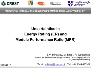 Uncertainties in
Energy Rating (ER) and
Module Performance Ratio (MPR)
B.V. Mihaylov, M. Bliss*, R. Gottschalg
Centre for Renewable Energy Systems Technology (CREST),
Loughborough University
*Email: M.Bliss@lboro.ac.uk ; Tel.: +44 1509 635327
7TH ENERGY RATING AND MODULE PERFORMANCE MODELLING WORKSHOP
30/03/2017
 