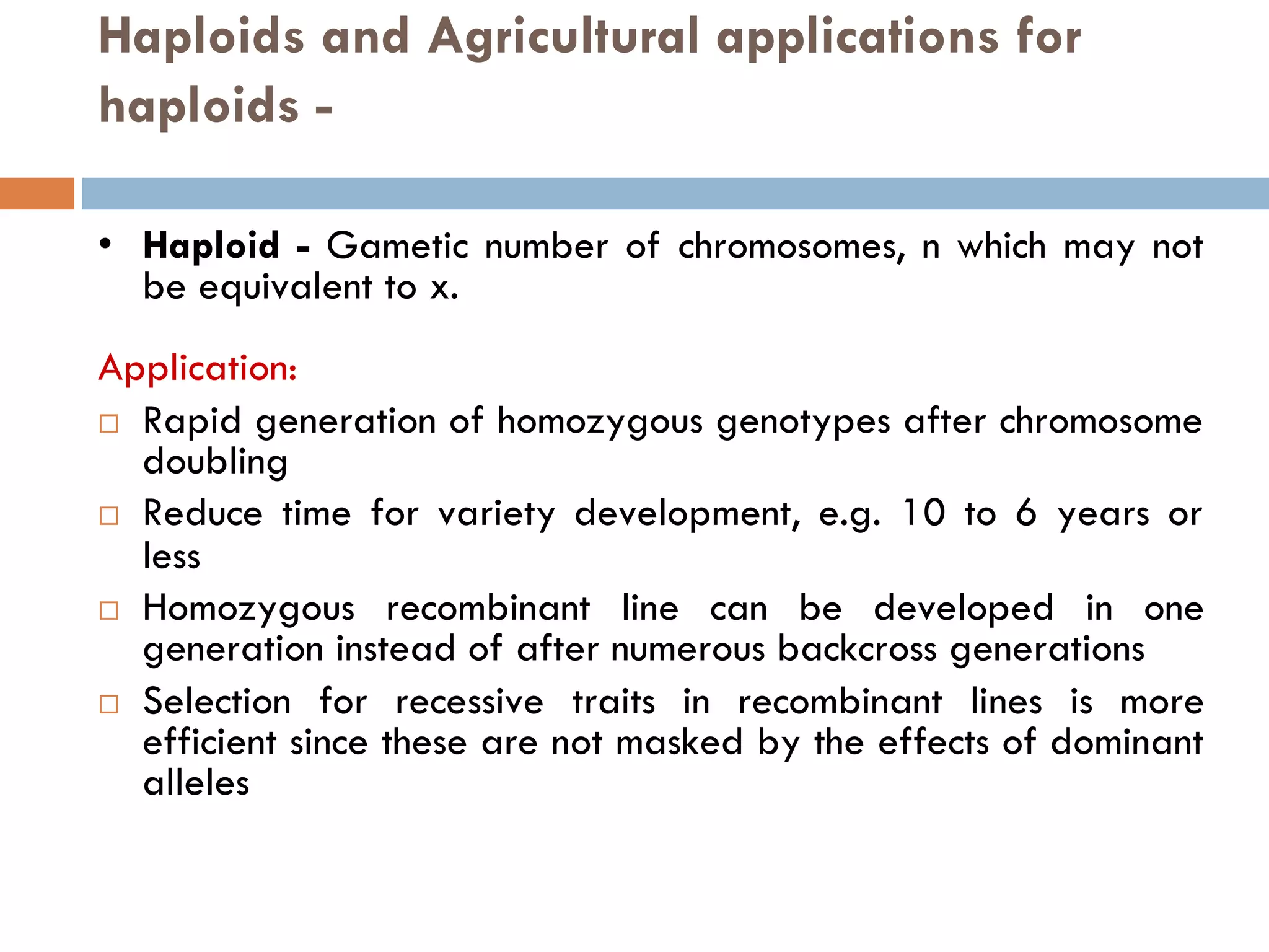 Haploids and Agricultural applications for
haploids -
• Haploid - Gametic number of chromosomes, n which may not
be equivalent to x.
Application:
 Rapid generation of homozygous genotypes after chromosome
doubling
 Reduce time for variety development, e.g. 10 to 6 years or
less
 Homozygous recombinant line can be developed in one
generation instead of after numerous backcross generations
 Selection for recessive traits in recombinant lines is more
efficient since these are not masked by the effects of dominant
alleles
 