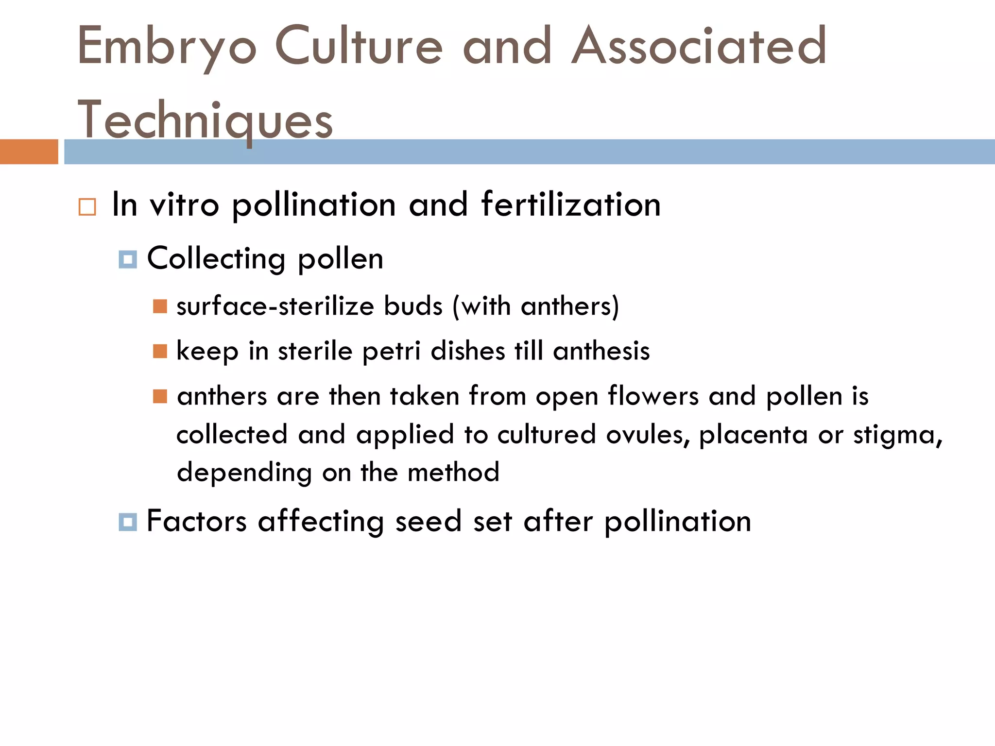 Embryo Culture and Associated
Techniques
 In vitro pollination and fertilization
 Collecting pollen
 surface-sterilize buds (with anthers)
 keep in sterile petri dishes till anthesis
 anthers are then taken from open flowers and pollen is
collected and applied to cultured ovules, placenta or stigma,
depending on the method
 Factors affecting seed set after pollination
 