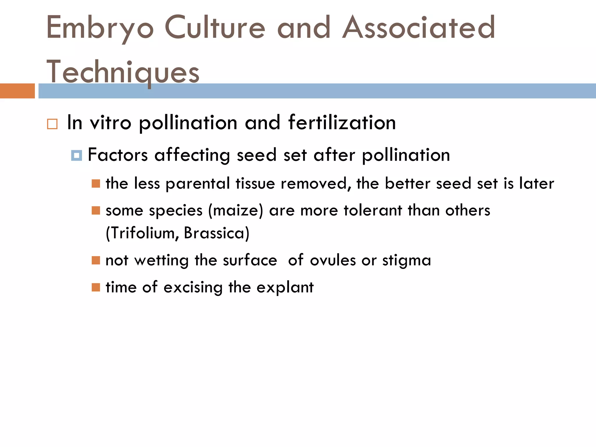 Embryo Culture and Associated
Techniques
 In vitro pollination and fertilization
 Factors affecting seed set after pollination
 the less parental tissue removed, the better seed set is later
 some species (maize) are more tolerant than others
(Trifolium, Brassica)
 not wetting the surface of ovules or stigma
 time of excising the explant
 