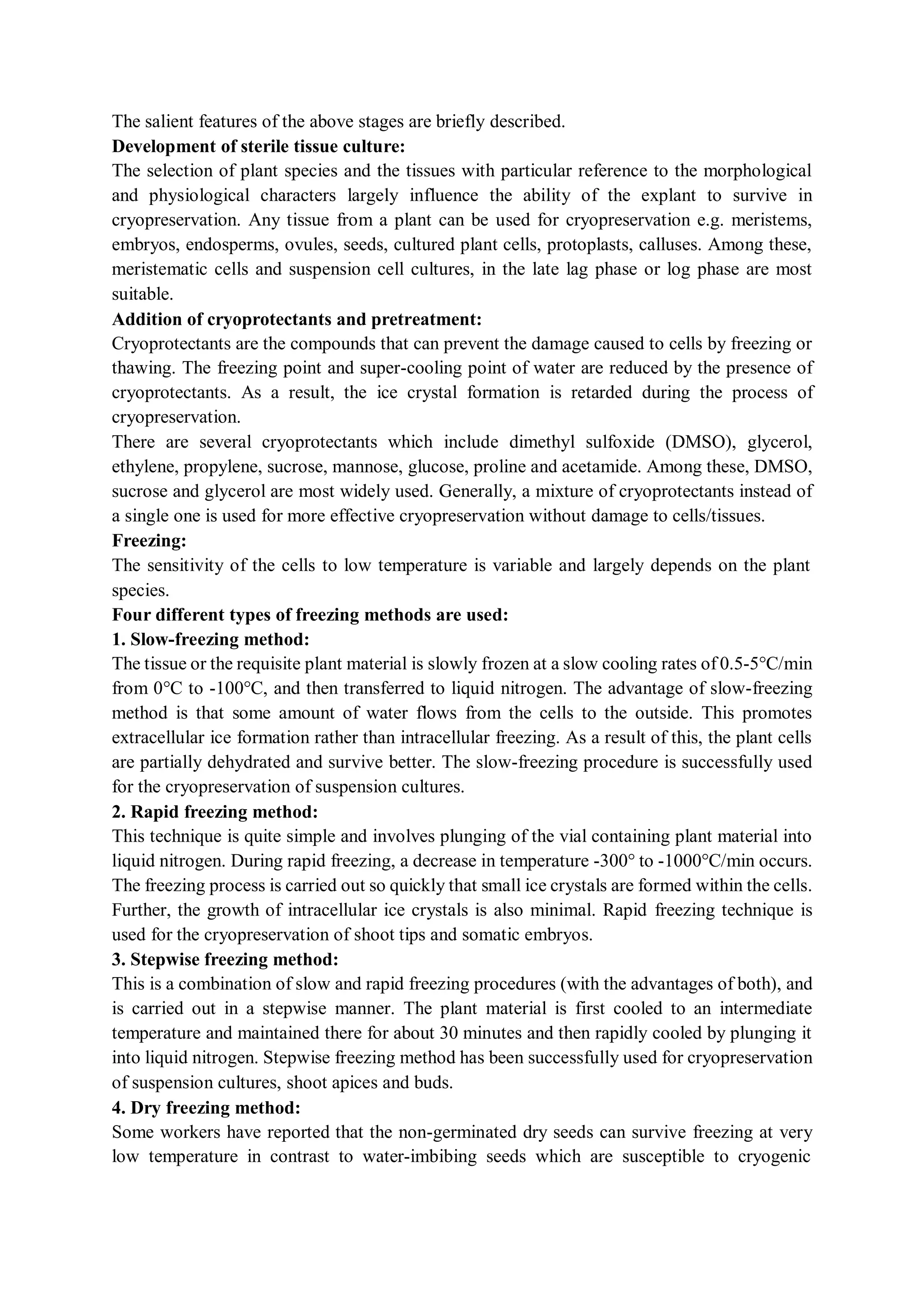 The salient features of the above stages are briefly described.
Development of sterile tissue culture:
The selection of plant species and the tissues with particular reference to the morphological
and physiological characters largely influence the ability of the explant to survive in
cryopreservation. Any tissue from a plant can be used for cryopreservation e.g. meristems,
embryos, endosperms, ovules, seeds, cultured plant cells, protoplasts, calluses. Among these,
meristematic cells and suspension cell cultures, in the late lag phase or log phase are most
suitable.
Addition of cryoprotectants and pretreatment:
Cryoprotectants are the compounds that can prevent the damage caused to cells by freezing or
thawing. The freezing point and super-cooling point of water are reduced by the presence of
cryoprotectants. As a result, the ice crystal formation is retarded during the process of
cryopreservation.
There are several cryoprotectants which include dimethyl sulfoxide (DMSO), glycerol,
ethylene, propylene, sucrose, mannose, glucose, proline and acetamide. Among these, DMSO,
sucrose and glycerol are most widely used. Generally, a mixture of cryoprotectants instead of
a single one is used for more effective cryopreservation without damage to cells/tissues.
Freezing:
The sensitivity of the cells to low temperature is variable and largely depends on the plant
species.
Four different types of freezing methods are used:
1. Slow-freezing method:
The tissue or the requisite plant material is slowly frozen at a slow cooling rates of 0.5-5°C/min
from 0°C to -100°C, and then transferred to liquid nitrogen. The advantage of slow-freezing
method is that some amount of water flows from the cells to the outside. This promotes
extracellular ice formation rather than intracellular freezing. As a result of this, the plant cells
are partially dehydrated and survive better. The slow-freezing procedure is successfully used
for the cryopreservation of suspension cultures.
2. Rapid freezing method:
This technique is quite simple and involves plunging of the vial containing plant material into
liquid nitrogen. During rapid freezing, a decrease in temperature -300° to -1000°C/min occurs.
The freezing process is carried out so quickly that small ice crystals are formed within the cells.
Further, the growth of intracellular ice crystals is also minimal. Rapid freezing technique is
used for the cryopreservation of shoot tips and somatic embryos.
3. Stepwise freezing method:
This is a combination of slow and rapid freezing procedures (with the advantages of both), and
is carried out in a stepwise manner. The plant material is first cooled to an intermediate
temperature and maintained there for about 30 minutes and then rapidly cooled by plunging it
into liquid nitrogen. Stepwise freezing method has been successfully used for cryopreservation
of suspension cultures, shoot apices and buds.
4. Dry freezing method:
Some workers have reported that the non-germinated dry seeds can survive freezing at very
low temperature in contrast to water-imbibing seeds which are susceptible to cryogenic
 