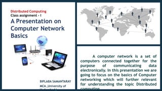 Distributed Computing
Class assignment - I
A Presentation on
Computer Network
Basics
BIPLABA SAMANTARAY
MCA ,University of
Hyderabadd
A computer network is a set of
computers connected together for the
purpose of communicating data
electronically. In this presentation we are
going to focus on the basics of Computer
networking which will further relevant
for understanding the topic Distributed
computing.
 