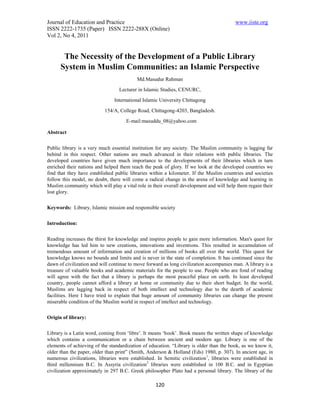 Journal of Education and Practice                                                         www.iiste.org
ISSN 2222-1735 (Paper) ISSN 2222-288X (Online)
Vol 2, No 4, 2011


       The Necessity of the Development of a Public Library
      System in Muslim Communities: an Islamic Perspective
                                           Md.Masudur Rahman
                                  Lecturer in Islamic Studies, CENURC,

                                International Islamic University Chittagong

                           154/A, College Road, Chittagong-4203, Bangladesh.

                                     E-mail:masuddu_08@yahoo.com

Abstract


Public library is a very much essential institution for any society. The Muslim community is lagging far
behind in this respect. Other nations are much advanced in their relations with public libraries. The
developed countries have given much importance to the developments of their libraries which in turn
enriched their nations and helped them reach the peak of glory. If we look at the developed countries we
find that they have established public libraries within a kilometer. If the Muslim countries and societies
follow this model, no doubt, there will come a radical change in the arena of knowledge and learning in
Muslim community which will play a vital role in their overall development and will help them regain their
lost glory.


Keywords: Library, Islamic mission and responsible society


Introduction:


Reading increases the thirst for knowledge and inspires people to gain more information. Man's quest for
knowledge has led him to new creations, innovations and inventions. This resulted in accumulation of
tremendous amount of information and creation of millions of books all over the world. This quest for
knowledge knows no bounds and limits and is never in the state of completion. It has continued since the
dawn of civilization and will continue to move forward as long civilization accompanies man. A library is a
treasure of valuable books and academic materials for the people to use. People who are fond of reading
will agree with the fact that a library is perhaps the most peaceful place on earth. In least developed
country, people cannot afford a library at home or community due to their short budget. In the world,
Muslims are lagging back in respect of both intellect and technology due to the dearth of academic
facilities. Here I have tried to explain that huge amount of community libraries can change the present
miserable condition of the Muslim world in respect of intellect and technology.


Origin of library:


Library is a Latin word, coming from ‘libre’. It means ‘book’. Book means the written shape of knowledge
which contains a communication or a chain between ancient and modern age. Library is one of the
elements of achieving of the standardization of education. “Library is older than the book, as we know it,
older than the paper, older than print” (Smith, Anderson & Holland (Eds) 1980, p. 307). In ancient age, in
numerous civilizations, libraries were established. In Semitic civilization 1, libraries were established in
third millennium B.C. In Assyria civilization2 libraries were established in 100 B.C. and in Egyptian
civilization approximately in 297 B.C. Greek philosopher Plato had a personal library. The library of the

                                                   120
 