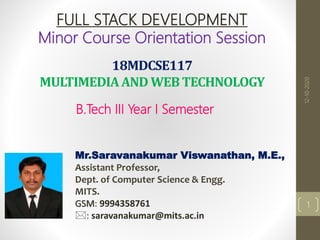 18MDCSE117
MULTIMEDIAAND WEB TECHNOLOGY
B.Tech III Year I Semester
Mr.Saravanakumar Viswanathan, M.E.,
Assistant Professor,
Dept. of Computer Science & Engg.
MITS.
GSM: 9994358761
: saravanakumar@mits.ac.in
FULL STACK DEVELOPMENT
Minor Course Orientation Session
1
12-10-2020
 