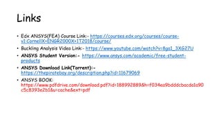 Links
• Edx ANSYS(FEA) Course Link:- https://courses.edx.org/courses/course-
v1:CornellX+ENGR2000X+1T2018/course/
• Buckling Analysis Video Link:- https://www.youtube.com/watch?v=8ga1_3XG27U
• ANSYS Student Version:- https://www.ansys.com/academic/free-student-
products
• ANSYS Download Link(Torrent):-
https://thepiratebay.org/description.php?id=11679069
• ANSYS BOOK:
https://www.pdfdrive.com/download.pdf?id=188992889&h=f034ea9bdddcbacda1a90
c5c8393e2b1&u=cache&ext=pdf
 
