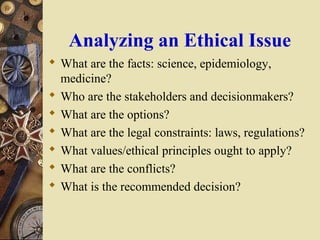 Analyzing an Ethical Issue
 What are the facts: science, epidemiology,
medicine?
 Who are the stakeholders and decisionm...