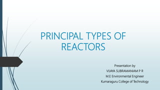 PRINCIPAL TYPES OF
REACTORS
Presentation by
VIJAYA SUBRAMANIAM P R
M.E Environmental Engineer
Kumaraguru College of Technology
 
