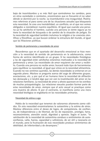 39
Emociones que influyen en la autoestima
bajo de incertidumbre y es más fácil que controlemos los cambios, pero
en otras sociedades o contextos, encontramos que es frecuente el no saber
dónde se dormirá por la noche. La incertidumbre crea inseguridad. Podría-
mos referirnos al paro como una de las situaciones actuales que bloquearía
esta necesidad. Se crea una inestabilidad, un conflicto, en el que nos vemos
obligados a reestablecer nuestro equilibrio. Al igual que cuando una perso-
na ya ha satisfecho el hambre, cuando una persona se siente segura ya no
tiene la necesidad de búsqueda o de cambio de la situación de peligro. En
la necesidad de seguridad también incluimos la religión o las creencias cien-
tíficas y filosóficas, ya que buscan ordenar la estructura del mundo, al igual
que las filiaciones políticas.
Sentido de pertenencia y necesidades de amor
Recordemos que en el apartado del desarrollo emocional se hizo men-
ción a la necesidad de sentido de pertenencia en la adolescencia, como
forma de sentirse identificado en un grupo. Si las necesidades fisiológicas
y las de seguridad están satisfechas estaremos motivados a la necesidad de
pertenencia y amor. Las necesidades de amor requieren dar amor y recibir-
lo. Cuando una persona no recibe amor, buscará todo tipo de herramientas
para equilibrar su necesidad, al igual que vimos en la necesidad alimenticia.
Cuando no nos sentimos queridos, las demás necesidades se entierran en un
segundo plano. Maslow se pregunta acerca del auge de diferentes grupos,
asociaciones, etc. y por qué el ser humano tiene la necesidad de afiliación
tan destacada y si tendrá algo que ver con la insatisfacción del amor en las
relaciones familiares. La necesidad de amor y afecto aparecen en los estribos
de muchas psicopatologías. Las relaciones sexuales pueden formar parte de
estas necesidades de amor, siempre que el acto sexual se practique como
una muestra de afecto. Si por el contrario, se manifiesta como una mera
necesidad biológica se englobaría en las necesidades primarias.
Necesidad de estima o ego
Habla de la necesidad que tenemos de valorarnos altamente como váli-
dos. En esta necesidad encontraríamos la autoestima y la estima de otros.
Maslow diferencia entre el deseo de logro, de competencia, de confian-
za, de independencia y de libertad, de los de reputación, prestigio, fama,
reconocimiento, atención social, dignidad y aprecio. Según el autor, “la
satisfacción de la necesidad de autoestima conduce a sentimientos de auto-
confianza, valía, fuerza, capacidad y suficiencia, de ser útil y necesario en
el mundo, pero la frustración de esas necesidades produce sentimientos de
debilidad, de inferioridad y de desamparo.”
 