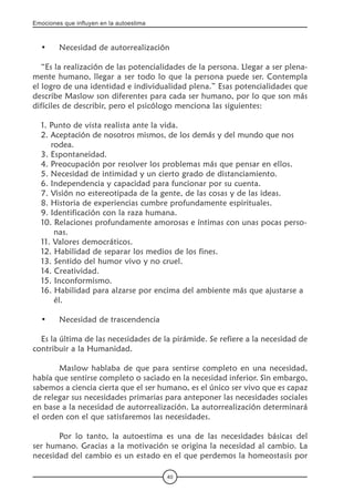 Emociones que influyen en la autoestima
40
•	 Necesidad de autorrealización
“Es la realización de las potencialidades de la persona. Llegar a ser plena-
mente humano, llegar a ser todo lo que la persona puede ser. Contempla
el logro de una identidad e individualidad plena.” Esas potencialidades que
describe Maslow son diferentes para cada ser humano, por lo que son más
difíciles de describir, pero el psicólogo menciona las siguientes:
1. Punto de vista realista ante la vida.
2. Aceptación de nosotros mismos, de los demás y del mundo que nos      	
    rodea.
3. Espontaneidad.
4. Preocupación por resolver los problemas más que pensar en ellos.
5. Necesidad de intimidad y un cierto grado de distanciamiento.
6. Independencia y capacidad para funcionar por su cuenta.
7. Visión no estereotipada de la gente, de las cosas y de las ideas.
8. Historia de experiencias cumbre profundamente espirituales.
9. Identificación con la raza humana.
10. Relaciones profundamente amorosas e íntimas con unas pocas perso-	
     nas.
11. Valores democráticos.
12. Habilidad de separar los medios de los fines.
13. Sentido del humor vivo y no cruel.
14. Creatividad.
15. Inconformismo.
16. Habilidad para alzarse por encima del ambiente más que ajustarse a 	
     él.
•	 Necesidad de trascendencia
Es la última de las necesidades de la pirámide. Se refiere a la necesidad de
contribuir a la Humanidad.
	 Maslow hablaba de que para sentirse completo en una necesidad,
había que sentirse completo o saciado en la necesidad inferior. Sin embargo,
sabemos a ciencia cierta que el ser humano, es el único ser vivo que es capaz
de relegar sus necesidades primarias para anteponer las necesidades sociales
en base a la necesidad de autorrealización. La autorrealización determinará
el orden con el que satisfaremos las necesidades.
	 Por lo tanto, la autoestima es una de las necesidades básicas del
ser humano. Gracias a la motivación se origina la necesidad al cambio. La
necesidad del cambio es un estado en el que perdemos la homeostasis por
 