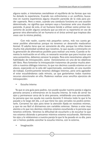 41
Emociones que influyen en la autoestima
alguna razón, e intentamos reestablecer el equilibrio de las formas que nos
ha dotado la experiencia. Cuando nos enfrentamos a un conflicto, busca-
mos en nuestra experiencia alguna situación parecida de la vida para po-
der superarla. Pero a veces, cuando una conducta funciona en una ocasión
determinada, no significa que siempre vaya a funcionar ante una situación
parecida. A pesar de esto, el ser humano tiende a utilizar como primer me-
canismo de acción alguna conducta que ya está en su repertorio en vez de
generar otra alternativa (el ser humano es el único animal que tropieza dos
veces con la misma piedra).
	 Con más razón, cuanto más pequeños somos, más nos cuesta ge-
nerar posibles alternativas porque no tenemos un desarrollo madurativo
formal. El adulto tiene que ser consciente de ello, porque los niños tienen
mucha más plasticidad cerebral que nosotros, lo que ayuda a entrenarles en
la generación de alternativas posibles para realizar una meta. Cuando se fo-
menta la motivación en el niño, es necesario recordar que para inculcar una
sana autoestima, debemos conocer la propia. Para esto necesitamos adquirir
habilidades de introspección, como  mencionamos en uno de los objetivos
del libro. Para fomentar la introspección trataremos de prestar mucha aten-
ción a nuestros diálogos internos, lo que nos decimos cuando estamos en un
atasco, esperando en la cola del supermercado, cocinando, en una reunión
de trabajo. Continuamente tenemos diálogos internos, pero sería agotador
el estar escuchándonos cada minuto, ya que gastaríamos todos nuestros
recursos atencionales en ello. Podemos realizar unos sencillos ejercicios de
introspección:
•	 Escucha interna
Ya que es una guía para padres, nos puede ayudar nuestra pareja o alguna
persona cercana a entrenarnos en la escucha interna. Se trata de cerrar los
ojos y permanecer cerca de la otra persona, entablando una conversación.
La persona que nos ayuda nos cuenta durante 5 minutos todo lo que le ha
pasado a lo largo del día, y el que tiene los ojos cerrados no podrá contes-
tarle. Cerramos los ojos para tener la atención fijada en nosotros mismos,
y que no sea fácil el distraernos con variables externas. Vamos a estar muy
atentos a lo que nos decimos mientras estamos escuchando a la persona que
tenemos enfrente. Veremos la dificultad de escucharle y de escuchar lo que
nos estamos diciendo o pensamos mientras estamos escuchando. Abriremos
los ojos y le relataremos a nuestra pareja lo que le ha pasado en su día, para
ver si hemos podido conciliar la escucha interna, con la externa.
•	 Imaginación
 