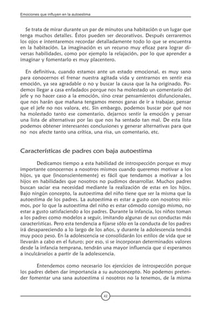 Emociones que influyen en la autoestima
42
Se trata de mirar durante un par de minutos una habitación o un lugar que
tenga muchos detalles. Éstos pueden ser decorativos. Después cerraremos
los ojos e intentaremos recordar detalladamente todo lo que se encuentra
en la habitación. La imaginación es un recurso muy eficaz para lograr di-
versas habilidades, como por ejemplo la relajación, por lo que aprender a
imaginar y fomentarlo es muy placentero.
En definitiva, cuando estamos ante un estado emocional, es muy sano
para conocernos el frenar nuestra agitada vida y centrarnos en sentir esa
emoción, ya sea agradable o no y buscar la causa que la ha originado. Po-
demos llegar a casa enfadados porque nos ha molestado un comentario del
jefe y no hacer caso a la emoción, sino crear pensamientos disfuncionales,
que nos harán que mañana tengamos menos ganas de ir a trabajar, pensar
que el jefe no nos valora, etc. Sin embargo, podemos buscar por qué nos
ha molestado tanto ese comentario, dejarnos sentir la emoción y pensar
una lista de alternativas por las que nos ha sentado tan mal. De esta lista
podemos obtener interesantes conclusiones y generar alternativas para que
no  nos afecte tanto una crítica, una risa, un comentario, etc.
Características de padres con baja autoestima
	 Dedicamos tiempo a esta habilidad de introspección porque es muy
importante conocernos a nosotros mismos cuando queremos motivar a los
hijos, ya que (inconscientemente) es fácil que tendamos a motivar a los
hijos en habilidades que nosotros no pudimos desarrollar. Muchos padres
buscan saciar esa necesidad mediante la realización de estas en los hijos.
Bajo ningún concepto, la autoestima del niño tiene que ser la misma que la
autoestima de los padres. La autoestima es estar a gusto con nosotros mis-
mos, por lo que la autoestima del niño es estar cómodo consigo mismo, no
estar a gusto satisfaciendo a los padres. Durante la infancia, los niños toman
a los padres como modelos a seguir, imitando algunas de sus conductas más
características. Pero esta tendencia a fijarse sólo en la conducta de los padres
irá desapareciendo a lo largo de los años, y durante la adolescencia tendrá
muy poco peso. En la adolescencia se consolidarán los estilos de vida que se
llevarán a cabo en el futuro; por eso, si se incorporan determinados valores
desde la infancia temprana, tendrán una mayor influencia que si esperamos
a inculcárselos a partir de la adolescencia.
	 Entendemos como necesario los ejercicios de introspección porque
los padres deben dar importancia a su autoconcepto. No podemos preten-
der fomentar una sana autoestima si nosotros no la tenemos, de la misma
 