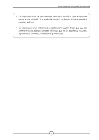 45
Emociones que influyen en la autoestima
La culpa nos avisa de que tenemos que hacer cambios para adaptarnos
mejor a una situación y se suele dar cuando no hemos actuado acorde a
nuestros valores.
Las situaciones que entristecen a adolescentes suelen tener que ver con
conflictos entre padres y amigos, mientras que en los adultos se relaciona
a problemas laborales, económicos y familiares.
•
•
 
